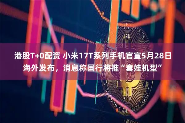 港股T+0配资 小米17T系列手机官宣5月28日海外发布，消息称国行将推“套娃机型”