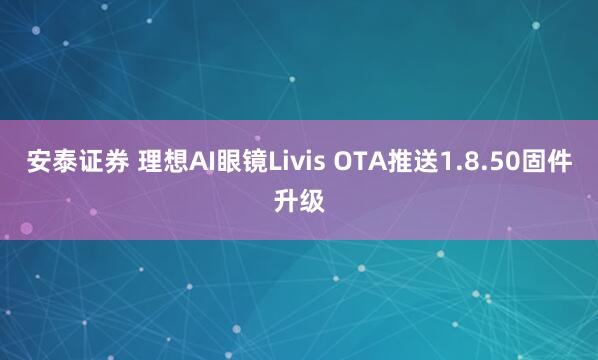安泰证券 理想AI眼镜Livis OTA推送1.8.50固件升级