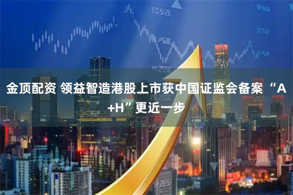 金顶配资 领益智造港股上市获中国证监会备案 “A+H”更近一步