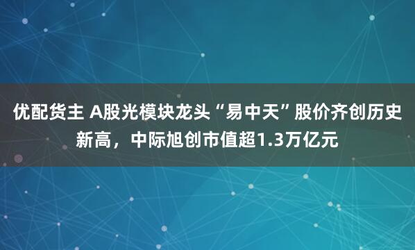 优配货主 A股光模块龙头“易中天”股价齐创历史新高，中际旭创市值超1.3万亿元