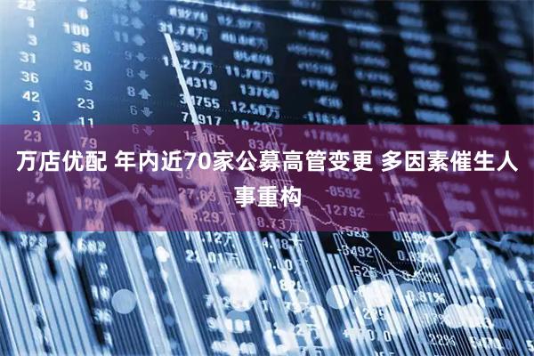 万店优配 年内近70家公募高管变更 多因素催生人事重构