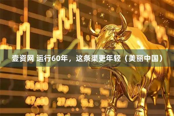 壹资网 运行60年，这条渠更年轻（美丽中国）