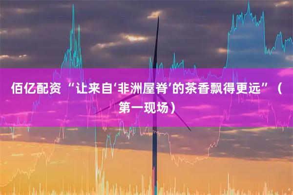 佰亿配资 “让来自‘非洲屋脊’的茶香飘得更远”（第一现场）