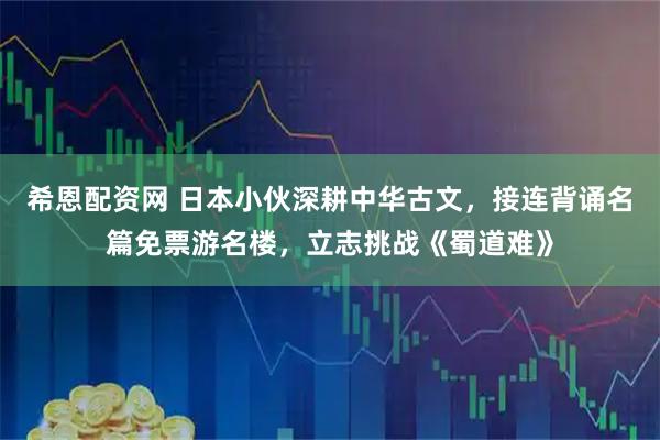 希恩配资网 日本小伙深耕中华古文，接连背诵名篇免票游名楼，立志挑战《蜀道难》
