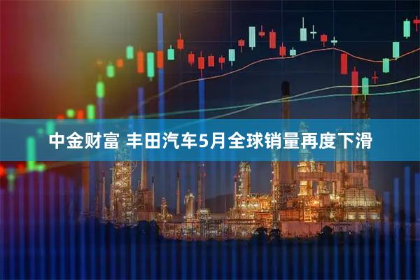 中金财富 丰田汽车5月全球销量再度下滑