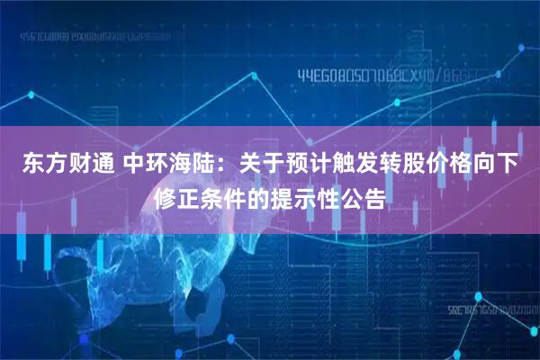 东方财通 中环海陆：关于预计触发转股价格向下修正条件的提示性公告
