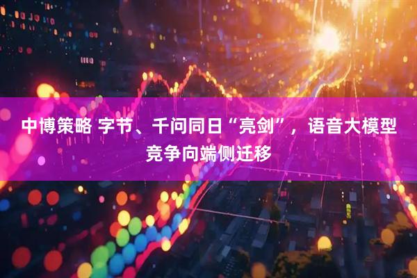 中博策略 字节、千问同日“亮剑”，语音大模型竞争向端侧迁移