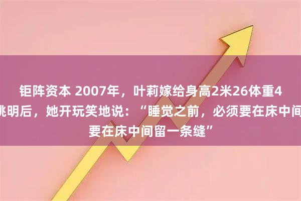 钜阵资本 2007年，叶莉嫁给身高2米26体重400多斤的姚明后，她开玩笑地说：“睡觉之前，必须要在床中间留一条缝”