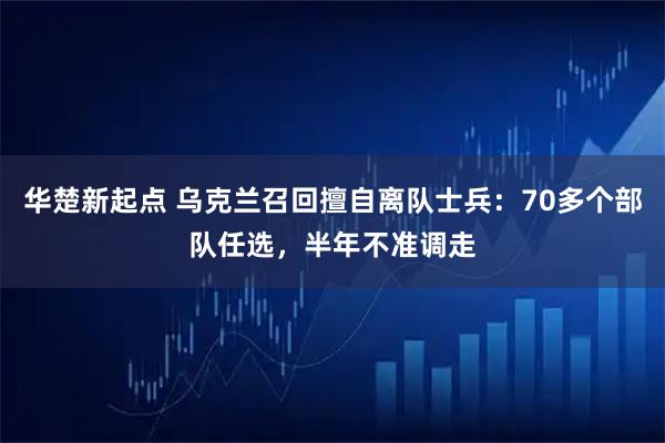 华楚新起点 乌克兰召回擅自离队士兵：70多个部队任选，半年不准调走