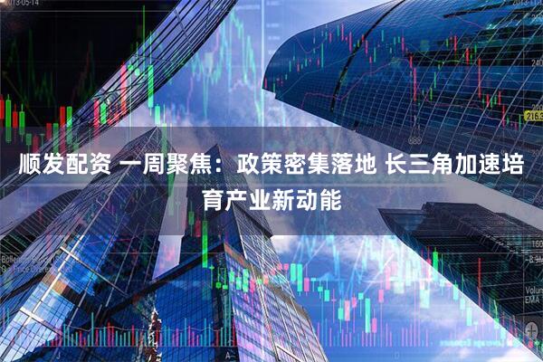 顺发配资 一周聚焦：政策密集落地 长三角加速培育产业新动能